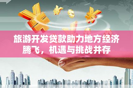 资中旅游开发贷款助力地方经济腾飞，机遇与挑战并存