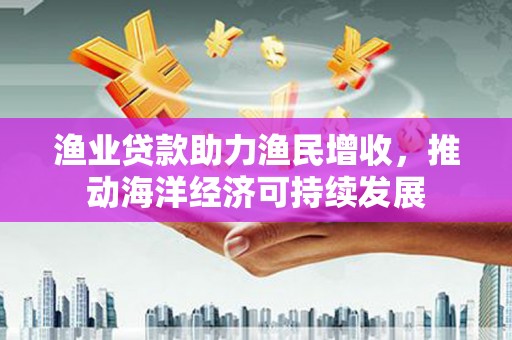 资中渔业贷款助力渔民增收，推动海洋经济可持续发展
