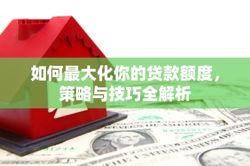 资中如何最大化你的贷款额度，策略与技巧全解析