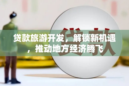 资中贷款旅游开发，解锁新机遇，推动地方经济腾飞